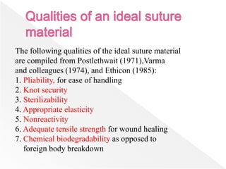 The following qualities of the ideal suture material
are compiled from Postlethwait (1971),Varma
and colleagues (1974), and Ethicon (1985):
1. Pliability, for ease of handling
2. Knot security
3. Sterilizability
4. Appropriate elasticity
5. Nonreactivity
6. Adequate tensile strength for wound healing
7. Chemical biodegradability as opposed to
foreign body breakdown
 