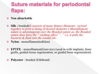 Non absorbable
 Silk : braided(It consists of many thinner filaments , twisted
together to form a string of desired diameter.) Monofilament
suture is advantageous over the Braided suture as, the Braided
suture does have the “ wicking effect ” . ” i.e, it pulls the
bacteria & fluid into the wound site .
 Nylon : monofilament(ethilon)
 EPTFE : monofilament(Gore-tex) (used in with implants, bone
grafts, guided tissue regeneration, or guided bone regeneration)
 Polyester : braided (Ethibond)
 