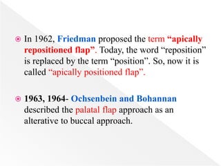  In 1962, Friedman proposed the term “apically
repositioned flap”. Today, the word “reposition”
is replaced by the term “position”. So, now it is
called “apically positioned flap”.
 1963, 1964- Ochsenbein and Bohannan
described the palatal flap approach as an
alterative to buccal approach.
 