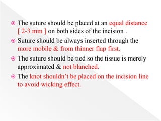  The suture should be placed at an equal distance
[ 2‐3 mm ] on both sides of the incision .
 Suture should be always inserted through the
more mobile & from thinner flap first.
 The suture should be tied so the tissue is merely
approximated & not blanched.
 The knot shouldn’t be placed on the incision line
to avoid wicking effect.
 
