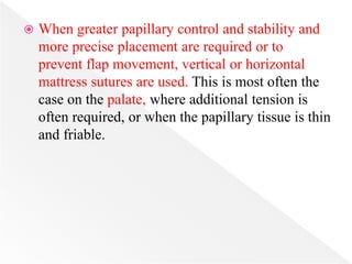  When greater papillary control and stability and
more precise placement are required or to
prevent flap movement, vertical or horizontal
mattress sutures are used. This is most often the
case on the palate, where additional tension is
often required, or when the papillary tissue is thin
and friable.
 