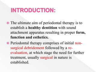  The ultimate aim of periodontal therapy is to
establish a healthy dentition with sound
attachment apparatus resulting in proper form,
function and esthetics.
 Periodontal therapy comprises of initial non-
surgical debridement followed by a re-
evaluation, at which stage the need for further
treatment, usually surgical in nature is
established.
 