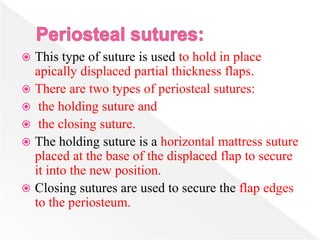  This type of suture is used to hold in place
apically displaced partial thickness flaps.
 There are two types of periosteal sutures:
 the holding suture and
 the closing suture.
 The holding suture is a horizontal mattress suture
placed at the base of the displaced flap to secure
it into the new position.
 Closing sutures are used to secure the flap edges
to the periosteum.
 
