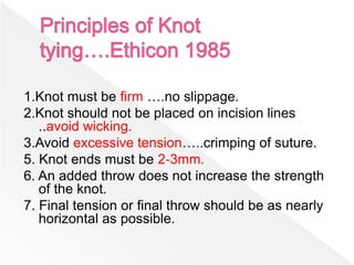 1.Knot must be firm ….no slippage.
2.Knot should not be placed on incision lines
..avoid wicking.
3.Avoid excessive tension…..crimping of suture.
5. Knot ends must be 2‐3mm.
6. An added throw does not increase the strength
of the knot.
7. Final tension or final throw should be as nearly
horizontal as possible.
 