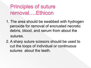 1. The area should be swabbed with hydrogen
peroxide for removal of encrusted necrotic
debris, blood, and serum from about the
sutures.
2. A sharp suture scissors should be used to
cut the loops of individual or continuous
sutures about the teeth.
 