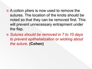  A cotton pliers is now used to remove the
sutures. The location of the knots should be
noted so that they can be removed first. This
will prevent unnecessary entrapment under
the flap.
 Sutures should be removed in 7 to 10 days
to prevent epithelialization or wicking about
the suture. (Cohen)
 