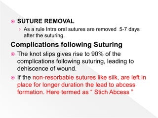  SUTURE REMOVAL
› As a rule Intra oral sutures are removed 5‐7 days
after the suturing.
Complications following Suturing
 The knot slips gives rise to 90% of the
complications following suturing, leading to
dehiscence of wound.
 If the non‐resorbable sutures like silk, are left in
place for longer duration the lead to abcess
formation. Here termed as “ Stich Abcess ”
 