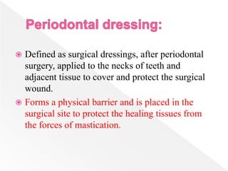  Defined as surgical dressings, after periodontal
surgery, applied to the necks of teeth and
adjacent tissue to cover and protect the surgical
wound.
 Forms a physical barrier and is placed in the
surgical site to protect the healing tissues from
the forces of mastication.
 