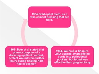 1964 Gold-splint teeth, as it
was cement dressing that set
hard.
1964- Weinreb & Shapiro-
ZnO Eugenol impregnated
cords into periodontal
pockets, but found less
effective than gingivectomy
1969- Baer et al stated that
primary purpose of a
dressing –patient comfort,
protect wound from further
injury during healing-hold
flap in position
 