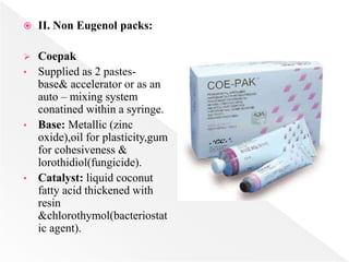  II. Non Eugenol packs:
 Coepak
• Supplied as 2 pastes-
base& accelerator or as an
auto – mixing system
conatined within a syringe.
• Base: Metallic (zinc
oxide),oil for plasticity,gum
for cohesiveness &
lorothidiol(fungicide).
• Catalyst: liquid coconut
fatty acid thickened with
resin
&chlorothymol(bacteriostat
ic agent).
 