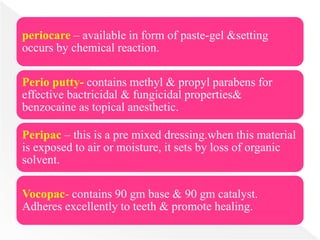 periocare – available in form of paste-gel &setting
occurs by chemical reaction.
Perio putty- contains methyl & propyl parabens for
effective bactricidal & fungicidal properties&
benzocaine as topical anesthetic.
Peripac – this is a pre mixed dressing.when this material
is exposed to air or moisture, it sets by loss of organic
solvent.
Vocopac- contains 90 gm base & 90 gm catalyst.
Adheres excellently to teeth & promote healing.
 