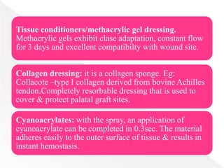 Tissue conditioners/methacrylic gel dressing.
Methacrylic gels exhibit clase adaptation, constant flow
for 3 days and excellent compatibilty with wound site.
Collagen dressing: it is a collagen sponge. Eg:
Collacote –type I collagen derived from bovine Achilles
tendon.Completely resorbable dressing that is used to
cover & protect palatal graft sites.
Cyanoacrylates: with the spray, an application of
cyanoacrylate can be completed in 0.3sec. The material
adheres easily to the outer surface of tissue & results in
instant hemostasis.
 