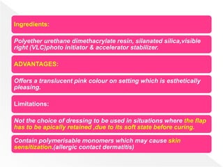 Ingredients:
Polyether urethane dimethacrylate resin, silanated silica,visible
right (VLC)photo initiator & accelerator stabilizer.
ADVANTAGES:
Offers a translucent pink colour on setting which is esthetically
pleasing.
Limitations:
Not the choice of dressing to be used in situations where the flap
has to be apically retained ,due to its soft state before curing.
Contain polymerisable monomers which may cause skin
sensitization.(allergic contact dermatitis)
 