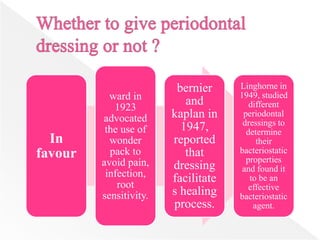 In
favour
ward in
1923
advocated
the use of
wonder
pack to
avoid pain,
infection,
root
sensitivity.
bernier
and
kaplan in
1947,
reported
that
dressing
facilitate
s healing
process.
Linghorne in
1949, studied
different
periodontal
dressings to
determine
their
bacteriostatic
properties
and found it
to be an
effective
bacteriostatic
agent.
 