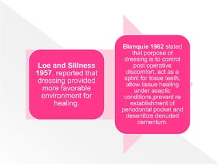 Loe and Slilness
1957, reported that
dressing provided
more favorable
environment for
healing.
Blanquie 1962 stated
that porpose of
dressing is to control
post operative
discomfort, act as a
splint for losse teeth,
allow tissue healing
under aseptic
conditions,prevent re
establishment of
periodontal pocket and
desenitize denuded
cementum.
 