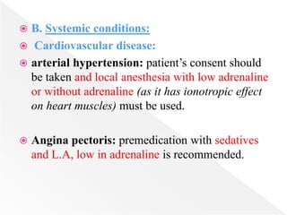  B. Systemic conditions:
 Cardiovascular disease:
 arterial hypertension: patient’s consent should
be taken and local anesthesia with low adrenaline
or without adrenaline (as it has ionotropic effect
on heart muscles) must be used.
 Angina pectoris: premedication with sedatives
and L.A, low in adrenaline is recommended.
 