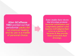 Allen &Caffesse
1983 pointed out that
periodontal packs did
not improve healing
and its use is a matter
of personal choice.
Some studies have shown
that dressings promote
bacterial colonisation and
compromise patient’s oral
hygiene.well adapted flaps
serve as a barrier to
bacteria & thus provide
better protection than
dressings.
 