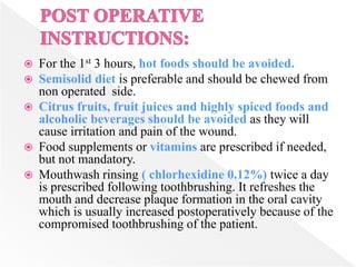  For the 1st 3 hours, hot foods should be avoided.
 Semisolid diet is preferable and should be chewed from
non operated side.
 Citrus fruits, fruit juices and highly spiced foods and
alcoholic beverages should be avoided as they will
cause irritation and pain of the wound.
 Food supplements or vitamins are prescribed if needed,
but not mandatory.
 Mouthwash rinsing ( chlorhexidine 0.12%) twice a day
is prescribed following toothbrushing. It refreshes the
mouth and decrease plaque formation in the oral cavity
which is usually increased postoperatively because of the
compromised toothbrushing of the patient.
 