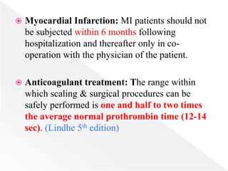  Myocardial Infarction: MI patients should not
be subjected within 6 months following
hospitalization and thereafter only in co-
operation with the physician of the patient.
 Anticoagulant treatment: The range within
which scaling & surgical procedures can be
safely performed is one and half to two times
the average normal prothrombin time (12-14
sec). (Lindhe 5th edition)
 