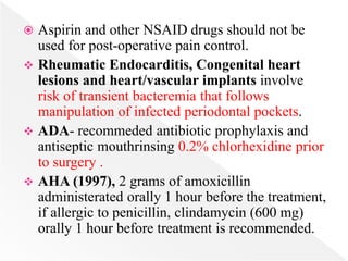  Aspirin and other NSAID drugs should not be
used for post-operative pain control.
 Rheumatic Endocarditis, Congenital heart
lesions and heart/vascular implants involve
risk of transient bacteremia that follows
manipulation of infected periodontal pockets.
 ADA- recommeded antibiotic prophylaxis and
antiseptic mouthrinsing 0.2% chlorhexidine prior
to surgery .
 AHA (1997), 2 grams of amoxicillin
administerated orally 1 hour before the treatment,
if allergic to penicillin, clindamycin (600 mg)
orally 1 hour before treatment is recommended.
 