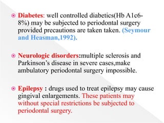  Diabetes: well controlled diabetics(Hb A1c6-
8%) may be subjected to periodontal surgery
provided precautions are taken taken. (Seymour
and Heasman,1992).
 Neurologic disorders:multiple sclerosis and
Parkinson’s disease in severe cases,make
ambulatory periodontal surgery impossible.
 Epilepsy : drugs used to treat epilepsy may cause
gingival enlargements. These patients may
without special restrictions be subjected to
periodontal surgery.
 