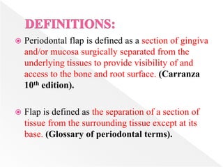  Periodontal flap is defined as a section of gingiva
and/or mucosa surgically separated from the
underlying tissues to provide visibility of and
access to the bone and root surface. (Carranza
10th edition).
 Flap is defined as the separation of a section of
tissue from the surrounding tissue except at its
base. (Glossary of periodontal terms).
 