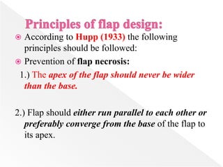  According to Hupp (1933) the following
principles should be followed:
 Prevention of flap necrosis:
1.) The apex of the flap should never be wider
than the base.
2.) Flap should either run parallel to each other or
preferably converge from the base of the flap to
its apex.
 