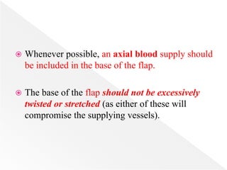  Whenever possible, an axial blood supply should
be included in the base of the flap.
 The base of the flap should not be excessively
twisted or stretched (as either of these will
compromise the supplying vessels).
 