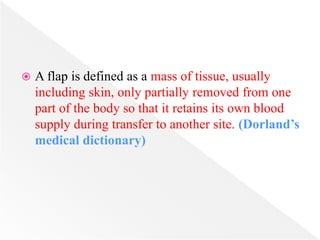  A flap is defined as a mass of tissue, usually
including skin, only partially removed from one
part of the body so that it retains its own blood
supply during transfer to another site. (Dorland’s
medical dictionary)
 