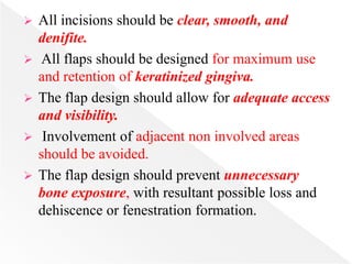  All incisions should be clear, smooth, and
denifite.
 All flaps should be designed for maximum use
and retention of keratinized gingiva.
 The flap design should allow for adequate access
and visibility.
 Involvement of adjacent non involved areas
should be avoided.
 The flap design should prevent unnecessary
bone exposure, with resultant possible loss and
dehiscence or fenestration formation.
 