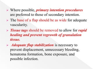  Where possible, primary intention procedures
are preferred to those of secondary intention.
 The base of a flap should be as wide for adequate
vascularity.
 Tissue tags should be removed to allow for rapid
healing and prevent regrowth of granulation
tissue.
 Adequate flap stabilization is necessary to
prevent displacement, unnecessary bleeding,
hematoma formation, bone exposure, and
possible infection.
 