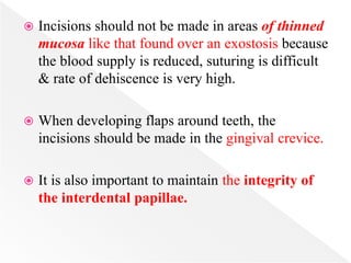  Incisions should not be made in areas of thinned
mucosa like that found over an exostosis because
the blood supply is reduced, suturing is difficult
& rate of dehiscence is very high.
 When developing flaps around teeth, the
incisions should be made in the gingival crevice.
 It is also important to maintain the integrity of
the interdental papillae.
 
