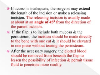  If access is inadequate, the surgeon may extend
the length of the incision or make a releasing
incision. The releasing incision is usually made
at about at an angle of 450 from the direction of
the parent incision.
 If the flap is to include both mucosa & the
periosteum, the incision should be made directly
to the bone with one cut & it should be elevated
in one piece without tearing the periosteum.
 After the necessary surgery, the clotted blood
should be removed from beneath the flap to
lessen the possibility of infection & permit tissue
fluid to penetrate more readily.
 