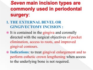 1. THE EXTERNAL BEVEL OR
GINGIVECTOMY INCISION :
 It is contained in the gingiva and coronally
directed with the surgical objectives of pocket
elimination, access to roots, and improved
gingival contours.
 Indications: to treat gingival enlargement and to
perform esthetic crown lengthening when access
to the underlying bone is not required.
 