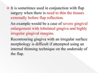  It is sometimes used in conjunction with flap
surgery when there is need to thin the tissues
externally before flap reflection.
An example would be a case of severe gingival
enlargement with lobulated gingiva and highly
irregular gingival margins.
Recontouring gingiva with an irregular surface
morphology is difficult if attempted using an
internal thinning technique on the underside of
the flap.
 