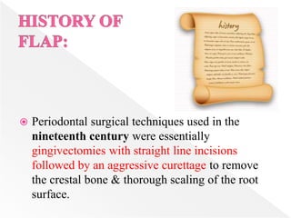  Periodontal surgical techniques used in the
nineteenth century were essentially
gingivectomies with straight line incisions
followed by an aggressive curettage to remove
the crestal bone & thorough scaling of the root
surface.
 