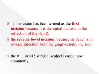  This incision has been termed as the first
incision because it is the initial incision in the
reflection of the flap &
 the reverse bevel incision, because its bevel is in
reverse direction from the gingivectomy incision.
 the # 11 or #15 surgical scalpel is used most
commonly.
 