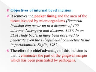  Objectives of internal bevel incision:
 It removes the pocket lining and the area of the
tissue invaded by microorganisms (Bacterial
invasion can occur up to a distance of 400
microns- Nisengard and Bascons, 1987. In an
SEM study bacteria have been observed to
penetrate even the subepithelial connective tissue
in periodontitis- Saglie, 1982.
 Therefore the chief advantage of this incision is
that it eliminates the part of the gingival margin
which has been penetrated by pathogens.
 