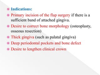  Indications:
 Primary incision of the flap surgery if there is a
sufficient band of attached gingiva.
 Desire to correct bone morphology (osteoplasty,
osseous resection)
 Thick gingiva (such as palatal gingiva)
 Deep periodontal pockets and bone defect
 Desire to lengthen clinical crown
 