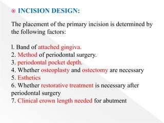  INCISION DESIGN:
The placement of the primary incision is determined by
the following factors:
l. Band of attached gingiva.
2. Method of periodontal surgery.
3. periodontal pocket depth.
4. Whether osteoplasty and ostectomy are necessary
5. Esthetics
6. Whether restorative treatment is necessary after
periodontal surgery
7. Clinical crown length needed for abutment
 