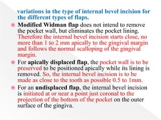 variations in the type of internal bevel incision for
the different types of flaps.
 Modified Widman flap does not intend to remove
the pocket wall, but eliminates the pocket lining.
Therefore the internal bevel incision starts close, no
more than 1 to 2 mm apically to the gingival margin
and follows the normal scalloping of the gingival
margin.
 For apically displaced flap, the pocket wall is to be
preserved to be positioned apically while its lining is
removed. So, the internal bevel incision is to be
made as close to the tooth as possible 0.5 to 1mm.
 For an undisplaced flap, the internal bevel incision
is initiated at or near a point just coronal to the
projection of the bottom of the pocket on the outer
surface of the gingiva.
 