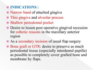 INDICATIONS :
 Narrow band of attached gingiva
 Thin gingiva and alveolar process
 Shallow periodontal pocket
 Desire to lessen post operative gingival recession
for esthetic reasons in the maxillary anterior
region
 As a secondary incision of usual flap surgery
 Bone graft or GTR: desire to preserve as much
periodontal tissue (especially interdental papilla)
as possible to completely cover grafted bone and
membrane by flaps.
 