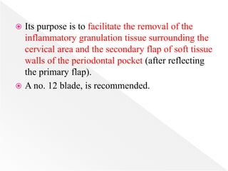 Its purpose is to facilitate the removal of the
inflammatory granulation tissue surrounding the
cervical area and the secondary flap of soft tissue
walls of the periodontal pocket (after reflecting
the primary flap).
 A no. 12 blade, is recommended.
 