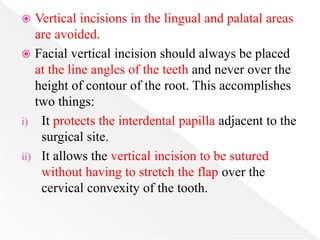  Vertical incisions in the lingual and palatal areas
are avoided.
 Facial vertical incision should always be placed
at the line angles of the teeth and never over the
height of contour of the root. This accomplishes
two things:
i) It protects the interdental papilla adjacent to the
surgical site.
ii) It allows the vertical incision to be sutured
without having to stretch the flap over the
cervical convexity of the tooth.
 