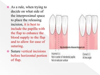  As a rule, when trying to
decide on what side of
the interproximal space
to place the releasing
incision, it is best to
include the papilla with
the flap to enhance the
blood supply to the flap
and to allow for ease of
suturing.
 Suture vertical incisions
before horizontal portion
of flap.
 