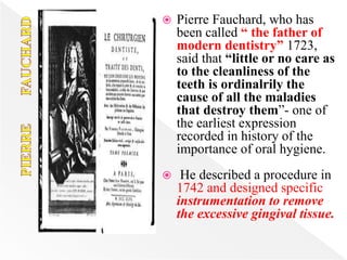  Pierre Fauchard, who has
been called “ the father of
modern dentistry” 1723,
said that “little or no care as
to the cleanliness of the
teeth is ordinalrily the
cause of all the maladies
that destroy them”- one of
the earliest expression
recorded in history of the
importance of oral hygiene.
 He described a procedure in
1742 and designed specific
instrumentation to remove
the excessive gingival tissue.
 