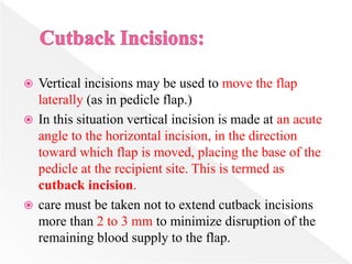  Vertical incisions may be used to move the flap
laterally (as in pedicle flap.)
 In this situation vertical incision is made at an acute
angle to the horizontal incision, in the direction
toward which flap is moved, placing the base of the
pedicle at the recipient site. This is termed as
cutback incision.
 care must be taken not to extend cutback incisions
more than 2 to 3 mm to minimize disruption of the
remaining blood supply to the flap.
 
