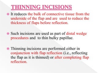 It reduces the bulk of connective tissue from the
underside of the flap and are used to reduce the
thickness of flaps before reflection.
 Such incisions are used as part of distal wedge
procedures and to thin bulky papillae.
 Thinning incisions are performed either in
conjunction with flap reflection (i.e., reflecting
the flap as it is thinned) or after completing flap
reflection.
 