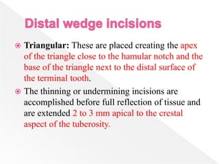  Triangular: These are placed creating the apex
of the triangle close to the hamular notch and the
base of the triangle next to the distal surface of
the terminal tooth.
 The thinning or undermining incisions are
accomplished before full reflection of tissue and
are extended 2 to 3 mm apical to the crestal
aspect of the tuberosity.
 