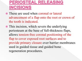  These are used when coronal or lateral
advancement of a flap onto the root or crown of
the tooth is indicated.
 This incision, which severs the underlying
periosteum at the base of full-thickness flaps,
allows tension-free coronal positioning of the
flap to cover exposed root surfaces and to
provide primary closure over barrier membranes
used in guided tissue and guided bone
regeneration procedures.
 